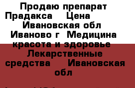 Продаю препарат “Прадакса“ › Цена ­ 1 000 - Ивановская обл., Иваново г. Медицина, красота и здоровье » Лекарственные средства   . Ивановская обл.